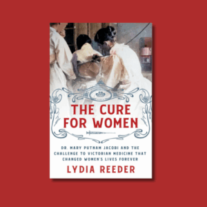 The Cure for Women: Dr. Mary Putnam Jacobi and the Challenge to Victorian Medicine That Changed Women’s Lives Forever by Lydia Reeder